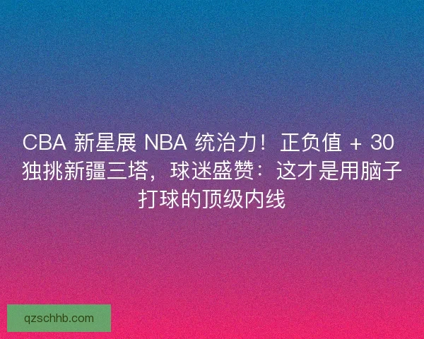 CBA 新星展 NBA 统治力！正负值 + 30 独挑新疆三塔，球迷盛赞：这才是用脑子打球的顶级内线