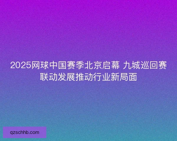 2025网球中国赛季北京启幕 九城巡回赛联动发展推动行业新局面