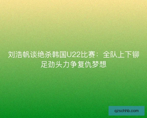 刘浩帆谈绝杀韩国U22比赛：全队上下铆足劲头力争复仇梦想