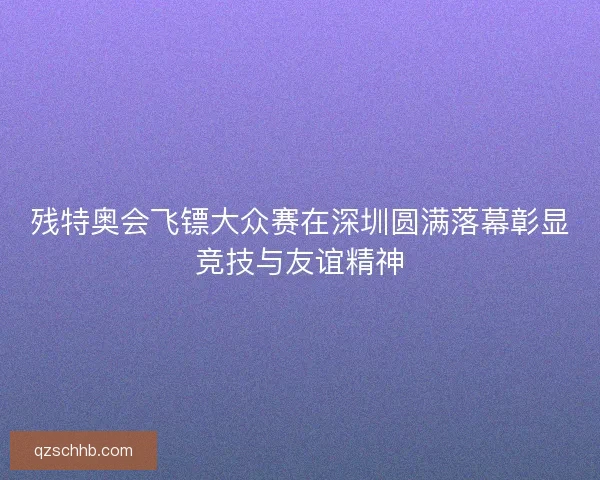 残特奥会飞镖大众赛在深圳圆满落幕彰显竞技与友谊精神