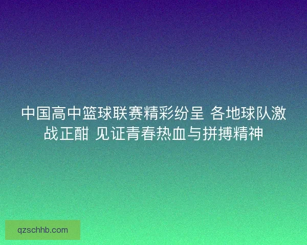 中国高中篮球联赛精彩纷呈 各地球队激战正酣 见证青春热血与拼搏精神