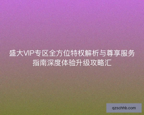 盛大VIP专区全方位特权解析与尊享服务指南深度体验升级攻略汇