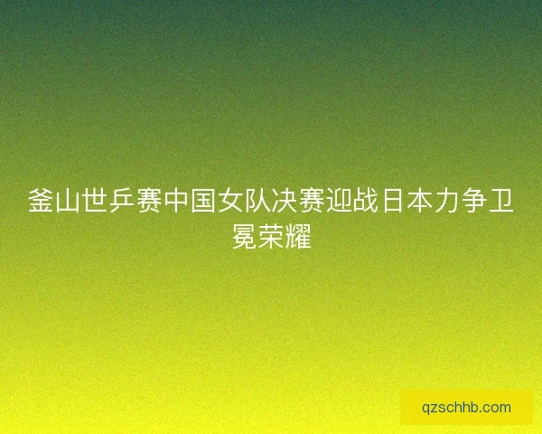 釜山世乒赛中国女队决赛迎战日本力争卫冕荣耀