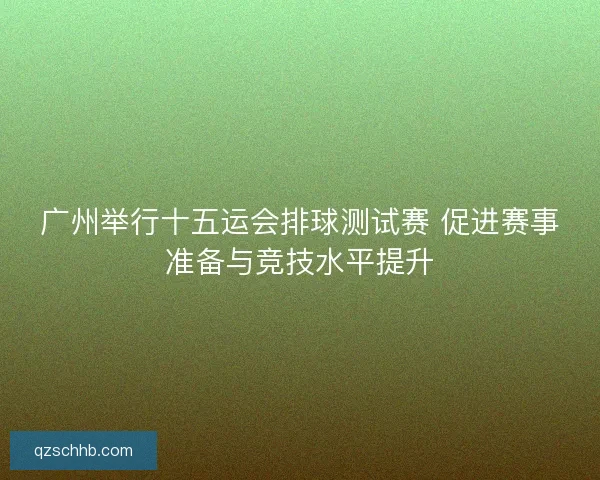 广州举行十五运会排球测试赛 促进赛事准备与竞技水平提升