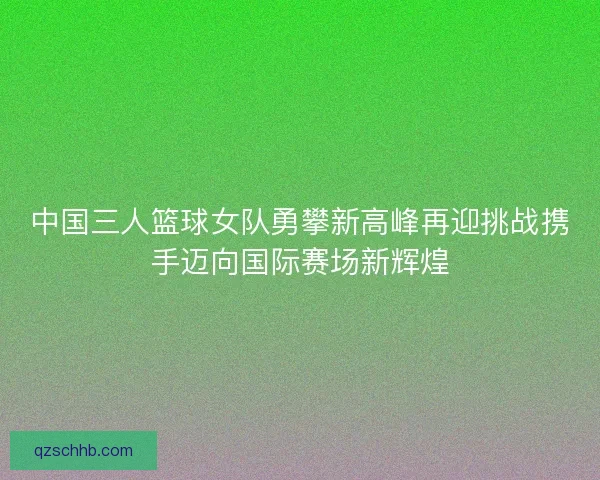 中国三人篮球女队勇攀新高峰再迎挑战携手迈向国际赛场新辉煌 中国三人篮球女队勇攀新高峰再迎挑战携手迈向国际赛场新辉煌