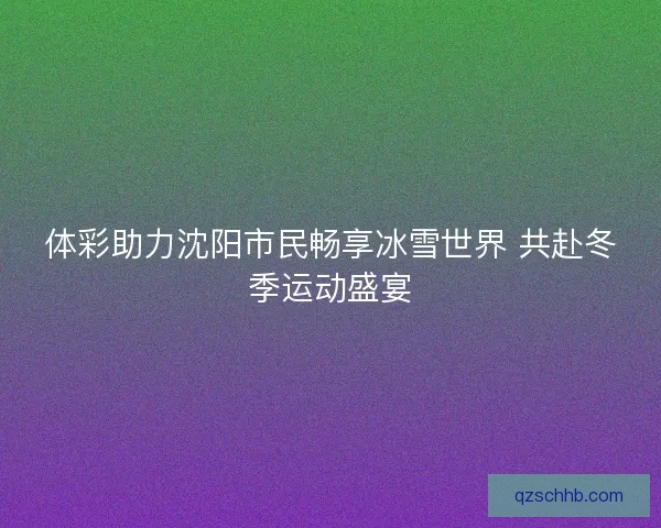 体彩助力沈阳市民畅享冰雪世界 共赴冬季运动盛宴