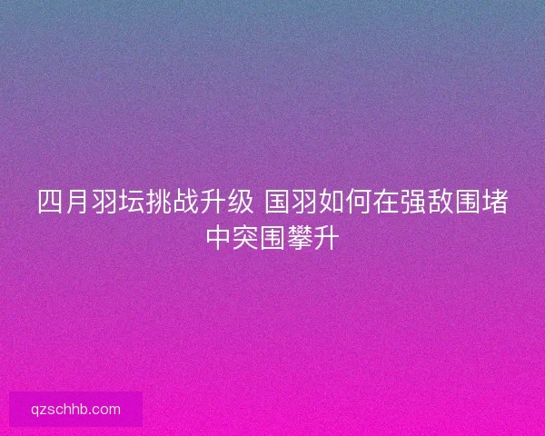 四月羽坛挑战升级 国羽如何在强敌围堵中突围攀升