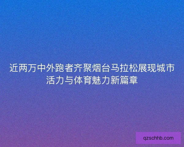 近两万中外跑者齐聚烟台马拉松展现城市活力与体育魅力新篇章