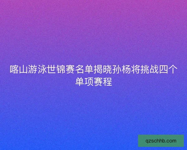 喀山游泳世锦赛名单揭晓孙杨将挑战四个单项赛程