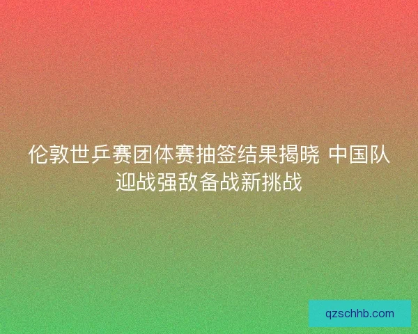 伦敦世乒赛团体赛抽签结果揭晓 中国队迎战强敌备战新挑战