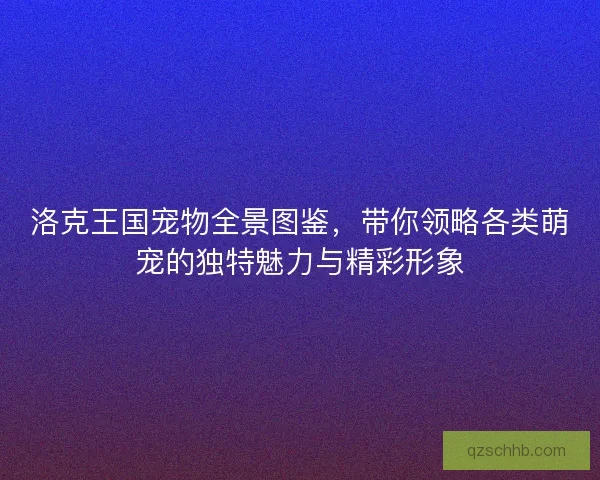 洛克王国宠物全景图鉴，带你领略各类萌宠的独特魅力与精彩形象