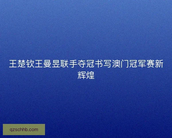 王楚钦王曼昱联手夺冠书写澳门冠军赛新辉煌 王楚钦王曼昱联手夺冠书写澳门冠军赛新辉煌
